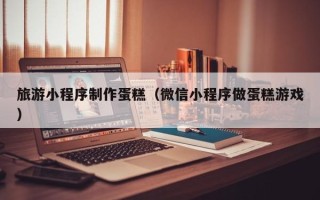 河北旅游小程序制作蛋糕（微信小程序做蛋糕游戏）